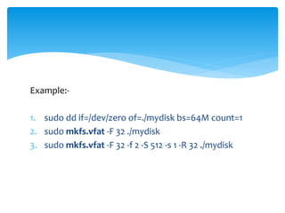 Example:-
1. sudo dd if=/dev/zero of=./mydisk bs=64M count=1
2. sudo mkfs.vfat -F 32 ./mydisk
3. sudo mkfs.vfat -F 32 -f 2 -S 512 -s 1 -R 32 ./mydisk
 