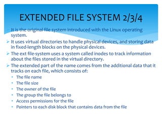  It is the original file system introduced with the Linux operating
system.
 It uses virtual directories to handle physical devices, and storing data
in fixed-length blocks on the physical devices.
 The ext file-system uses a system called inodes to track information
about the files stored in the virtual directory.
 The extended part of the name comes from the additional data that it
tracks on each file, which consists of:
• The file name
• The file size
• The owner of the file
• The group the file belongs to
• Access permissions for the file
• Pointers to each disk block that contains data from the file
EXTENDED FILE SYSTEM 2/3/4
 