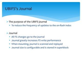 The purpose of the UBIFS journal
 To reduce the frequency of updates to the on-flash index
Journal
 All FS changes go to the journal
 Journal greatly increases FS write performance
 When mounting, journal is scanned and replayed
 Journal size is configurable and is stored in superblock
UBIFS’s Journal
 