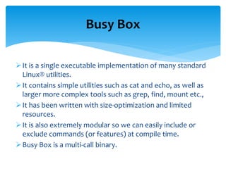 It is a single executable implementation of many standard
Linux® utilities.
It contains simple utilities such as cat and echo, as well as
larger more complex tools such as grep, find, mount etc.,
It has been written with size-optimization and limited
resources.
It is also extremely modular so we can easily include or
exclude commands (or features) at compile time.
Busy Box is a multi-call binary.
Busy Box
 