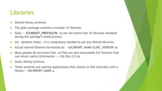 Libraries
 Shared library archives
 The glibc package contains a number of libraries.
 Glibc :- ${TARGET_PREFIX}/lib to see the entire listr of libraries installed
during the package’s build process.
 Ld:- dynamic linker , it is compulsory needed to use any shared libraries.
 Actual shared libraries formatted as:- libLIBRARY_NAME-GLIBC_VERSION.so
 Many people do not know that .so files are also executable ELF binaries that
can return useful information :- /lib/libc-2.5.so
 Static library archives
 These archives are used by applications that choose to link statically with a
library :- libLIBRARY_NAME.a.
 