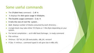 Some useful commands
 The DF(disk free) command :- $ df -k
 It displays the disk space usage in kilobytes.
 The Du(disk usage) command :- $ du –h
 It tells the size of root file system .
 And displays number of blocks consumed by each directory .
 A single block may take either 512 Bytes or 1 Kilo Byte depending on your
system.
 For kernel compilation :- arch/x86/boot/bzimage ; is ready command
 File vmlinux
 Vmlinux:- ELF 64_bit LSB executable, x86_64, version1
 If $du –h vmlinux ; command typed it will give size in MBs (45)
 