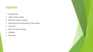 Agenda
 Introduction
 Types of file system
 Root file system content
 Mounting and unmounting of file system
 Libraries
 Root file system setup
 BusyBox
 Summary
 