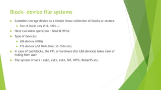 Block- device file systems
 Considers storage device as a simple linear collection of blocks or sectors.
 Size of blocks vary (512, 1024 …)
 Have two main operation : Read & Write
 Type of Devices:
 LBA devices (HDDs)
 FTL devices (USB flash drive, SD, SSDs etc).
 In case of bad blocks, the FTL or hardware (for LBA devices) takes care of
hiding from user.
 File system drivers : ext2, ext3, ext4, FAT, NTFS, ReiserFS etc.
 