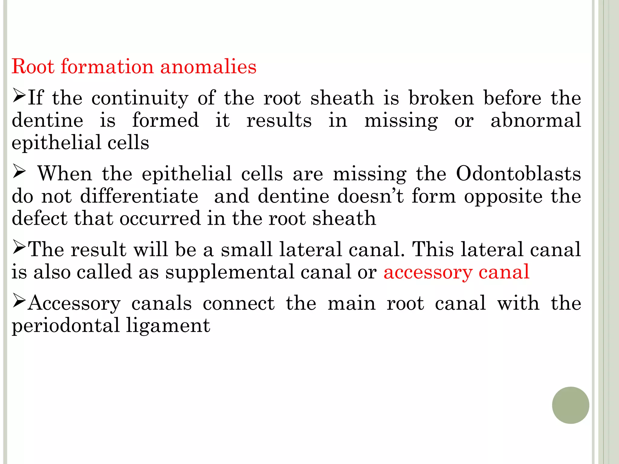Root formation anomalies
If the continuity of the root sheath is broken before the
dentine is formed it results in missing or abnormal
epithelial cells
 When the epithelial cells are missing the Odontoblasts
do not differentiate and dentine doesn’t form opposite the
defect that occurred in the root sheath
The result will be a small lateral canal. This lateral canal
is also called as supplemental canal or accessory canal
Accessory canals connect the main root canal with the
periodontal ligament
 