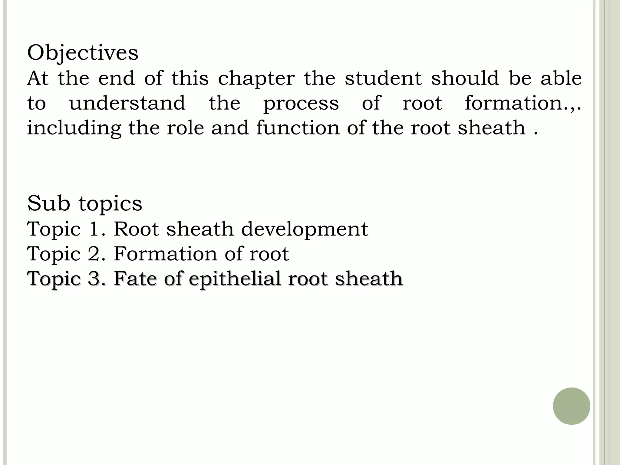 Objectives
At the end of this chapter the student should be able
to understand the process of root formation.,.
including the role and function of the root sheath .


Sub topics
Topic 1. Root sheath development
Topic 2. Formation of root
Topic 3. Fate of epithelial root sheath
 
