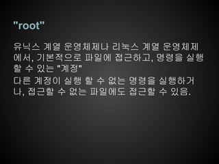 "root"
유닉스 계열 운영체제나 리눅스 계열 운영체제
에서, 기본적으로 파일에 접근하고, 명령을 실행
할 수 있는 "계정"
다른 계정이 실행 할 수 없는 명령을 실행하거
나, 접근할 수 없는 파일에도 접근할 수 있음.
 