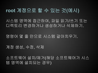 root 계정으로 할 수 있는 것(예시)

시스템 영역에 접근하여, 파일 읽기/쓰기 또는
디렉토리 변경하거나 생성하거나 삭제하기.

명령어 몇 줄 만으로 시스템 갈아치우기.

계정 생성, 수정, 삭제

소프트웨어 설치/제거(해당 소프트웨어가 시스
템 영역에 설치되는 경우)
 