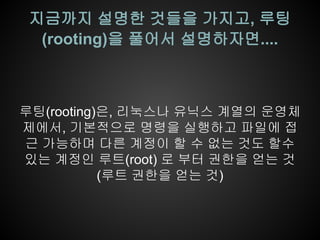 지금까지 설명한 것들을 가지고, 루팅
  (rooting)을 풀어서 설명하자면....



루팅(rooting)은, 리눅스나 유닉스 계열의 운영체
제에서, 기본적으로 명령을 실행하고 파일에 접
근 가능하며 다른 계정이 할 수 없는 것도 할수
있는 계정인 루트(root) 로 부터 권한을 얻는 것
           (루트 권한을 얻는 것)
 