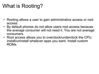 What is Rooting? Rooting allows a user to gain administrative access or root access. By default phones do not allow users root access because the average consumer will not need it. You are not average consumers. Root access allows you to overclock/underclock the CPU, install/uninstall whatever apps you want. Install custom ROMs. 