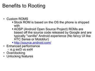 Benefits to Rooting Custom ROMS Stock ROM is based on the OS the phone is shipped with AOSP (Android Open Source Project) ROMs are based off the source code released by Google and are typically "vanilla" Android experience (No fancy UI like HTC Sense or Motoblur) http://source.android.com/ Enhanced performance e.g ext3 vs ext4 Overclocking  Unlocking features  