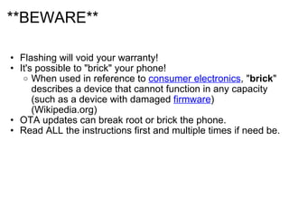 **BEWARE** Flashing will void your warranty! It's possible to "brick" your phone! When used in reference to  consumer electronics , " brick " describes a device that cannot function in any capacity (such as a device with damaged  firmware ) (Wikipedia.org)  OTA updates can break root or brick the phone.  Read ALL the instructions first and multiple times if need be.  