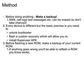 Method Before doing anything -  Make a backup!   SMS, call logs text messages etc. can be erased so don't take chances!  Every device is different but the basic premise is you need to  unlock bootloader flash a custom recovery which will allow you to  install Superuser APK Before flashing a new ROM, make a backup of your current ROM. If anything goes wrong you'll be able to reflash a ROM you know works. 