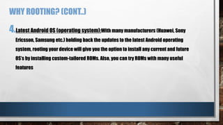 WHY ROOTING? (CONT..)
4.Latest Android OS (operating system):With many manufacturers (Huawei, Sony
Ericsson, Samsung etc.) holding back the updates to the latest Android operating
system, rooting your device will give you the option to install any current and future
OS’s by installing custom-tailored ROMs. Also, you can try ROMs with many useful
features
 