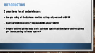 INTRODUCTION
3 questions for all android users
• Are you using all the features and the settings of your android OS?
• Can your mobile run every app available on play store?
• Do your android phone have latest software updates and will your android phone
get the upcoming software update?
 