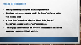 WHAT IS ROOTING?
• Rooting is means gaining root access to your device
• By gaining root access you can modify the device’s software on the
very deepest level.
• In Linux, “Root” users have all rights. (Read, Write, Execute)
• “Rooted” any app can be given “root” permissions.
• Thus any app can now run as the root user and access all data on the
phone and change anything it wants to.
 