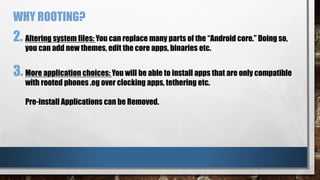 2. Altering system files: You can replace many parts of the “Android core.” Doing so,
you can add new themes, edit the core apps, binaries etc.
3. More application choices: You will be able to install apps that are only compatible
with rooted phones .eg over clocking apps, tethering etc.
Pre-install Applications can be Removed.
WHY ROOTING?
 