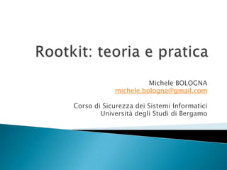 Rootkit: teoria e pratica Michele BOLOGNA michele.bologna@gmail.com Corso di Sicurezza dei Sistemi Informatici Università degli Studi di Bergamo 