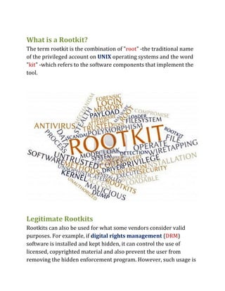 What is a Rootkit?
The term rootkit is the combination of "root" -the traditional name
of the privileged account on UNIX operating systems and the word
"kit" -which refers to the software components that implement the
tool.
Legitimate Rootkits
Rootkits can also be used for what some vendors consider valid
purposes. For example, if digital rights management (DRM)
software is installed and kept hidden, it can control the use of
licensed, copyrighted material and also prevent the user from
removing the hidden enforcement program. However, such usage is
 