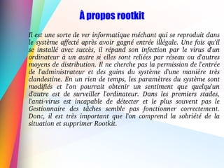À propos rootkit
Il est une sorte de ver informatique méchant qui se reproduit dans 
le système affecté après avoir gagné entrée illégale. Une fois qu'il 
se  installé  avec  succès,  il  répand  son  infection  par  le  virus  d'un 
ordinateur à un autre si elles sont reliées par réseau ou d'autres 
moyens de distribution. Il ne cherche pas la permission de l'entrée 
de  l'administrateur  et  des  gains  du  système  d'une  manière  très 
clandestine. En un rien de temps, les paramètres du système sont 
modifiés  et  l'on  pourrait  obtenir  un  sentiment  que  quelqu'un 
d'autre  est  de  surveiller  l'ordinateur.  Dans  les  premiers  stades, 
l'anti­virus  est  incapable  de  détecter  et  le  plus  souvent  pas  le 
Gestionnaire  des  tâches  semble  pas  fonctionner  correctement. 
Donc,  il  est  très  important  que  l'on  comprend  la  sobriété  de  la 
situation et supprimer Rootkit.
 