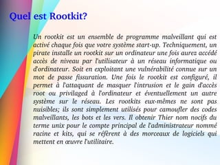   Quel est Rootkit?
Un  rootkit  est  un  ensemble  de  programme  malveillant  qui  est 
activé chaque fois que votre système start­up. Techniquement, un 
pirate installe un rootkit sur un ordinateur une fois aurez accédé 
accès  de  niveau  par  l'utilisateur  à  un  réseau  informatique  ou 
d'ordinateur. Soit en exploitant une vulnérabilité connue sur un 
mot  de  passe  fissuration.  Une  fois  le  rootkit  est  configuré,  il 
permet  à  l'attaquant  de  masquer  l'intrusion  et  le  gain  d'accès 
root  ou  privilaged  à  l'ordinateur  et  éventuellement  un  autre 
système  sur  le  réseau.  Les  rootkits  eux­mêmes  ne  sont  pas 
nuisibles; ils sont simplement utilisés pour camoufler des codes 
malveillants, les bots et les vers. Il obtenir Thier nom nocifs du 
terme unix pour le compte principal de l'administrateur nommé 
racine  et  kits,  qui  se  réfèrent  à  des  morceaux  de  logiciels  qui 
mettent en œuvre l'utilitaire. 
 