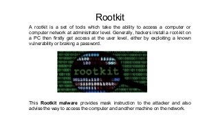 Rootkit
A rootkit is a set of tools which take the ability to access a computer or
computer network at administrator level. Generally, hackers install a root-kit on
a PC then firstly get access at the user level, either by exploiting a known
vulnerability or braking a password.
This Rootkit malware provides mask instruction to the attacker and also
advise the way to access the computer and another machine on the network.
 