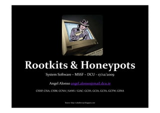 Rootkits & Honeypots
         System Software – MSSF – DCU - 17/12/2009

            Angel Alonso angel.alonso@mail.dcu.ie
  CISSP, CISA, CISM, CCNA | SANS / GIAC: GCIH, GCIA, GCFA, GCFW, GSNA



                        Source: http://caballerozp.blogspot.com
 