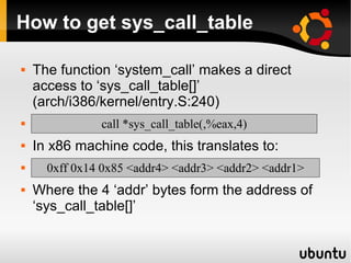 How to get sys_call_table

   The function ‘system_call’ makes a direct
    access to ‘sys_call_table[]’
    (arch/i386/kernel/entry.S:240)
              call *sys_call_table(,%eax,4)
   In x86 machine code, this translates to:
     0xff 0x14 0x85 <addr4> <addr3> <addr2> <addr1>
   Where the 4 ‘addr’ bytes form the address of
    ‘sys_call_table[]’
 