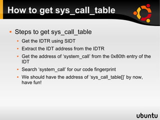 How to get sys_call_table

   Steps to get sys_call_table
       Get the IDTR using SIDT
       Extract the IDT address from the IDTR
       Get the address of ‘system_call’ from the 0x80th entry of the
        IDT
       Search ‘system_call’ for our code fingerprint
       We should have the address of ‘sys_call_table[]’ by now,
        have fun!
 