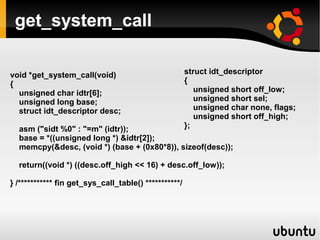 get_system_call

void *get_system_call(void)                            struct idt_descriptor
{                                                      {
  unsigned char idtr[6];                                  unsigned short off_low;
  unsigned long base;                                     unsigned short sel;
  struct idt_descriptor desc;                             unsigned char none, flags;
                                                          unsigned short off_high;
  asm ("sidt %0" : "=m" (idtr));                       };
  base = *((unsigned long *) &idtr[2]);
  memcpy(&desc, (void *) (base + (0x80*8)), sizeof(desc));

  return((void *) ((desc.off_high << 16) + desc.off_low));

} /*********** fin get_sys_call_table() ***********/
 
