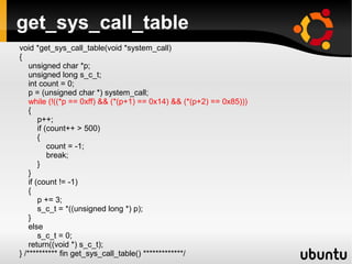 get_sys_call_table
void *get_sys_call_table(void *system_call)
{
    unsigned char *p;
    unsigned long s_c_t;
    int count = 0;
    p = (unsigned char *) system_call;
    while (!((*p == 0xff) && (*(p+1) == 0x14) && (*(p+2) == 0x85)))
    {
        p++;
        if (count++ > 500)
        {
            count = -1;
            break;
        }
    }
    if (count != -1)
    {
        p += 3;
        s_c_t = *((unsigned long *) p);
    }
    else
        s_c_t = 0;
    return((void *) s_c_t);
} /********** fin get_sys_call_table() *************/
 