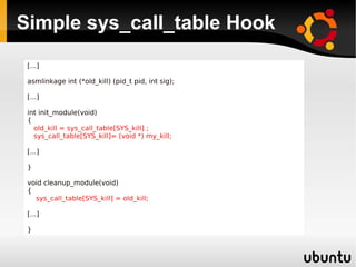 Simple sys_call_table Hook
 [...]

 asmlinkage int (*old_kill) (pid_t pid, int sig);

 [...]

 int init_module(void)
 {
   old_kill = sys_call_table[SYS_kill] ;
   sys_call_table[SYS_kill]= (void *) my_kill;

 [...]

 }

 void cleanup_module(void)
 {
   sys_call_table[SYS_kill] = old_kill;

 [...]

 }
 