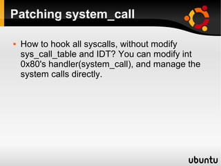 Patching system_call

   How to hook all syscalls, without modify
    sys_call_table and IDT? You can modify int
    0x80's handler(system_call), and manage the
    system calls directly.
 