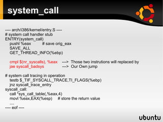 system_call
---- arch/i386/kernel/entry.S ----
# system call handler stub
ENTRY(system_call)
   pushl %eax         # save orig_eax
   SAVE_ALL
   GET_THREAD_INFO(%ebp)

  cmpl $(nr_syscalls), %eax    ---> Those two instrutions will replaced by
  jae syscall_badsys           ---> Our Own jump

# system call tracing in operation
   testb $_TIF_SYSCALL_TRACE,TI_FLAGS(%ebp)
   jnz syscall_trace_entry
syscall_call:
   call *sys_call_table(,%eax,4)
   movl %eax,EAX(%esp) # store the return value
   ....
---- eof ----
 