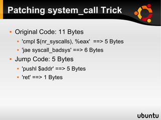 Patching system_call Trick

   Original Code: 11 Bytes
       'cmpl $(nr_syscalls), %eax' ==> 5 Bytes
       'jae syscall_badsys' ==> 6 Bytes
   Jump Code: 5 Bytes
       'pushl $addr' ==> 5 Bytes
       'ret' ==> 1 Bytes
 