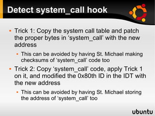 Detect system_call hook

   Trick 1: Copy the system call table and patch
    the proper bytes in ‘system_call’ with the new
    address
       This can be avoided by having St. Michael making
        checksums of ‘system_call’ code too
   Trick 2: Copy ‘system_call’ code, apply Trick 1
    on it, and modified the 0x80th ID in the IDT with
    the new address
       This can be avoided by having St. Michael storing
        the address of ‘system_call’ too
 