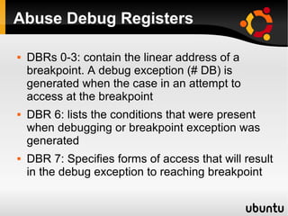 Abuse Debug Registers

   DBRs 0-3: contain the linear address of a
    breakpoint. A debug exception (# DB) is
    generated when the case in an attempt to
    access at the breakpoint
   DBR 6: lists the conditions that were present
    when debugging or breakpoint exception was
    generated
   DBR 7: Specifies forms of access that will result
    in the debug exception to reaching breakpoint
 