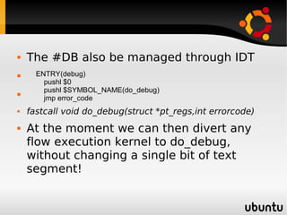    The #DB also be managed through IDT
     ENTRY(debug)
        pushl $0

        pushl $SYMBOL_NAME(do_debug)
        jmp error_code
   fastcall void do_debug(struct *pt_regs,int errorcode)
   At the moment we can then divert any
    flow execution kernel to do_debug,
    without changing a single bit of text
    segment!
 