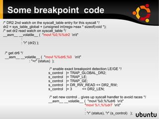 Some breakpoint code
/* DR2 2nd watch on the syscall_table entry for this syscall */
dr2 = sys_table_global + (unsigned int)regs->eax * sizeof(void *);
/* set dr2 read watch on syscall_table */
__asm__ __volatile__ ( "movl %0,%%dr2 nt"
             :
             : "r" (dr2) );

 /* get dr6 */
 __asm__ __volatile__ ( "movl %%dr6,%0 nt"
               : "=r" (status) );

                             /* enable exact breakpoint detection LE/GE */
                            s_control |= TRAP_GLOBAL_DR2;
                            s_control |= TRAP_LE;
                            s_control |= TRAP_GE;
                            s_control |= DR_RW_READ << DR2_RW;
                            s_control |= 3       << DR2_LEN;

                             /* set new control .. gives up syscall handler to avoid races */
                            __asm__ __volatile__ ( "movl %0,%%dr6 nt"
                                                      "movl %1,%%dr7 nt"
                                                      :
                                                      : "r" (status), "r" (s_control) );
 