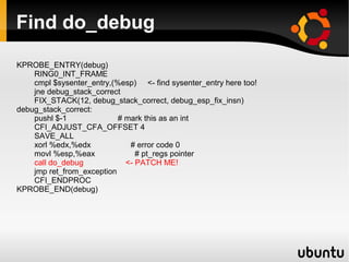 Find do_debug

KPROBE_ENTRY(debug)
    RING0_INT_FRAME
    cmpl $sysenter_entry,(%esp) <- find sysenter_entry here too!
    jne debug_stack_correct
    FIX_STACK(12, debug_stack_correct, debug_esp_fix_insn)
debug_stack_correct:
    pushl $-1              # mark this as an int
    CFI_ADJUST_CFA_OFFSET 4
    SAVE_ALL
    xorl %edx,%edx            # error code 0
    movl %esp,%eax              # pt_regs pointer
    call do_debug            <- PATCH ME!
    jmp ret_from_exception
    CFI_ENDPROC
KPROBE_END(debug)
 