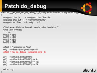 Patch do_debug
static int __get_and_set_do_debug_2_6(unsigned int handler, unsigned int my_do_debug)
{
   unsigned char *p      = (unsigned char *)handler;
   unsigned char buf[4] = "x00x00x00x00";
   unsigned int offset = 0, orig     = 0;

    /* find a candidate for the call .. needs better heuristics */
    while (p[0] != 0xe8)
        p ++;
    buf[0] = p[1];
    buf[1] = p[2];
    buf[2] = p[3];
    buf[3] = p[4];

    offset = *(unsigned int *)buf;
    orig = offset + (unsigned int)p + 5;
    offset = my_do_debug - (unsigned int)p - 5;

    p[1]   = (offset & 0x000000ff);
    p[2]   = (offset & 0x0000ff00) >> 8;
    p[3]   = (offset & 0x00ff0000) >> 16;
    p[4]   = (offset & 0xff000000) >> 24;

    return orig;
}
 