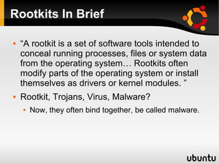 Rootkits In Brief

   “A rootkit is a set of software tools intended to
    conceal running processes, files or system data
    from the operating system… Rootkits often
    modify parts of the operating system or install
    themselves as drivers or kernel modules. ”
   Rootkit, Trojans, Virus, Malware?
       Now, they often bind together, be called malware.
 