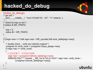 hacked_do_debug
hacked_do_debug():
/* get dr6 */
__asm__ __volatile__ ( "movl %%dr6,%0 nt" : "=r" (status) );
......
/* check for trap on dr2 */
if (status & DR_TRAP2)
{
    trap = 2;
    status &= ~DR_TRAP2;
}
......
if ((regs->eax >= 0 && regs->eax < NR_syscalls) && hook_table[regs->eax])
{
    /* double check .. verify eip matches original */
    unsigned int verify_hook = (unsigned int)sys_p[regs->eax];
    if (regs->eip == verify_hook)
    {
       // 这里设置下一步的执行函数
        regs->eip = (unsigned int)hook_table[regs->eax];
        DEBUGLOG(("*** hooked __NR_%d at %X to %Xn", regs->eax, verify_hook, 
               (unsigned int)hook_table[regs->eax]));
    }
}
......
 