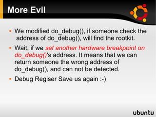 More Evil

   We modified do_debug(), if someone check the
    address of do_debug(), will find the rootkit.
   Wait, if we set another hardware breakpoint on
    do_debug()'s address. It means that we can
    return someone the wrong address of
    do_debug(), and can not be detected.
   Debug Regiser Save us again :-)
 
