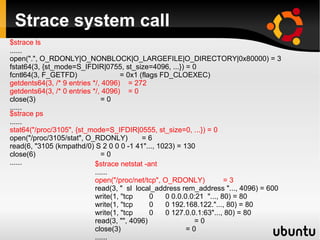 Strace system call
$strace ls
......
open(".", O_RDONLY|O_NONBLOCK|O_LARGEFILE|O_DIRECTORY|0x80000) = 3
fstat64(3, {st_mode=S_IFDIR|0755, st_size=4096, ...}) = 0
fcntl64(3, F_GETFD)                  = 0x1 (flags FD_CLOEXEC)
getdents64(3, /* 9 entries */, 4096) = 272
getdents64(3, /* 0 entries */, 4096) = 0
close(3)                       =0
......
$strace ps
......
stat64("/proc/3105", {st_mode=S_IFDIR|0555, st_size=0, ...}) = 0
open("/proc/3105/stat", O_RDONLY)           =6
read(6, "3105 (kmpathd/0) S 2 0 0 0 -1 41"..., 1023) = 130
close(6)                       =0
......                      $strace netstat -ant
                            ......
                            open("/proc/net/tcp", O_RDONLY)            =3
                            read(3, " sl local_address rem_address "..., 4096) = 600
                            write(1, "tcp      0   0 0.0.0.0:21 "..., 80) = 80
                            write(1, "tcp      0   0 192.168.122."..., 80) = 80
                            write(1, "tcp      0   0 127.0.0.1:63"..., 80) = 80
                            read(3, "", 4096)               =0
                            close(3)                      =0
                            ......
 
