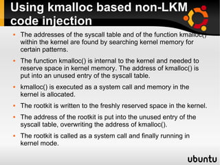 Using kmalloc based non-LKM
code injection
   The addresses of the syscall table and of the function kmalloc()
    within the kernel are found by searching kernel memory for
    certain patterns.
   The function kmalloc() is internal to the kernel and needed to
    reserve space in kernel memory. The address of kmalloc() is
    put into an unused entry of the syscall table.
   kmalloc() is executed as a system call and memory in the
    kernel is allocated.
   The rootkit is written to the freshly reserved space in the kernel.
   The address of the rootkit is put into the unused entry of the
    syscall table, overwriting the address of kmalloc().
   The rootkit is called as a system call and finally running in
    kernel mode.
 