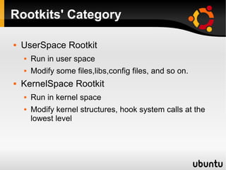 Rootkits' Category

   UserSpace Rootkit
       Run in user space
       Modify some files,libs,config files, and so on.
   KernelSpace Rootkit
       Run in kernel space
       Modify kernel structures, hook system calls at the
        lowest level
 